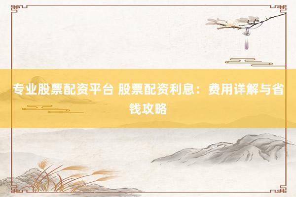 专业股票配资平台 股票配资利息：费用详解与省钱攻略