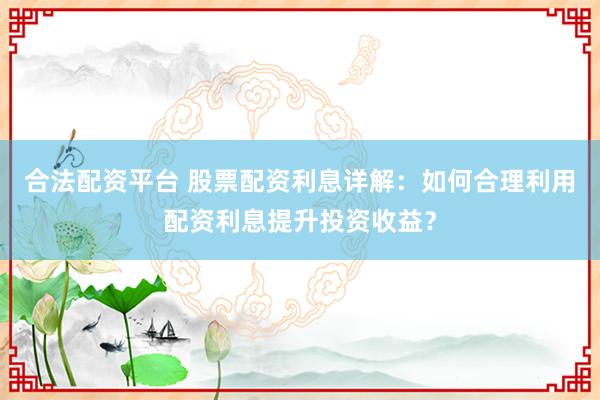 合法配资平台 股票配资利息详解：如何合理利用配资利息提升投资收益？