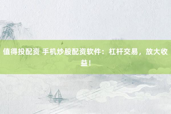 值得投配资 手机炒股配资软件：杠杆交易，放大收益！