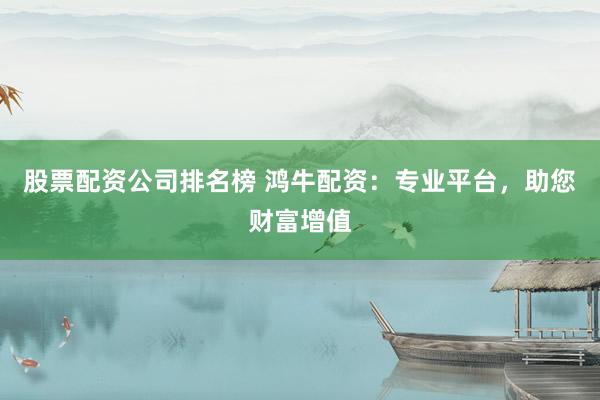 股票配资公司排名榜 鸿牛配资：专业平台，助您财富增值