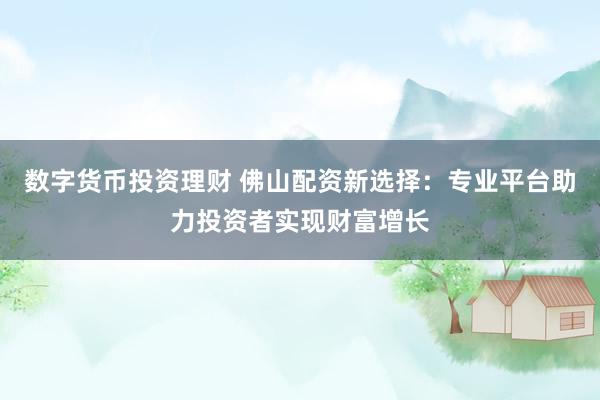 数字货币投资理财 佛山配资新选择：专业平台助力投资者实现财富增长