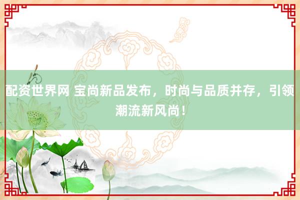 配资世界网 宝尚新品发布，时尚与品质并存，引领潮流新风尚！
