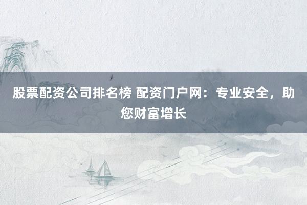 股票配资公司排名榜 配资门户网：专业安全，助您财富增长