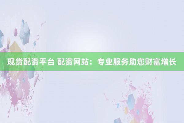 现货配资平台 配资网站：专业服务助您财富增长