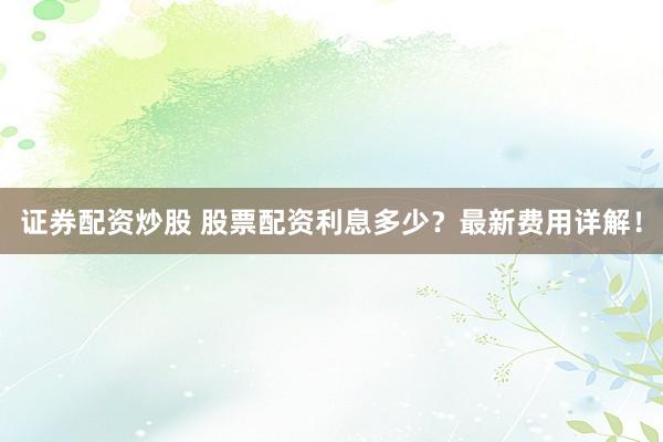 证券配资炒股 股票配资利息多少？最新费用详解！