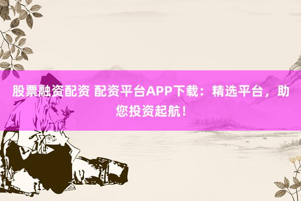 股票融资配资 配资平台APP下载：精选平台，助您投资起航！
