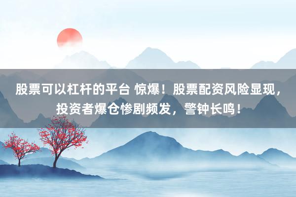 股票可以杠杆的平台 惊爆！股票配资风险显现，投资者爆仓惨剧频发，警钟长鸣！