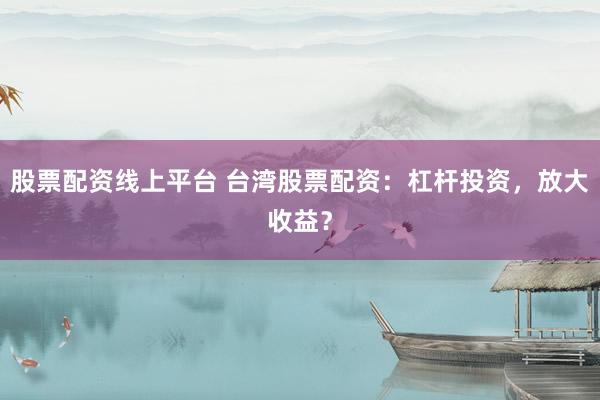 股票配资线上平台 台湾股票配资：杠杆投资，放大收益？