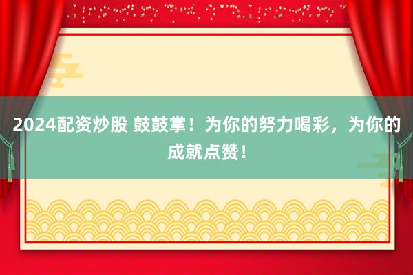 2024配资炒股 鼓鼓掌！为你的努力喝彩，为你的成就点赞！