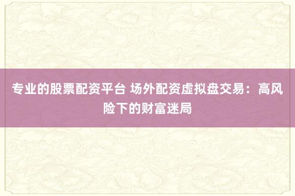 专业的股票配资平台 场外配资虚拟盘交易：高风险下的财富迷局