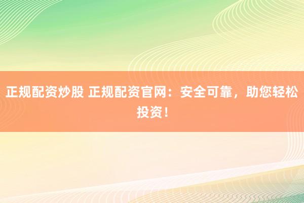 正规配资炒股 正规配资官网：安全可靠，助您轻松投资！