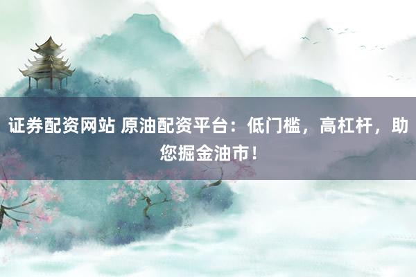 证券配资网站 原油配资平台：低门槛，高杠杆，助您掘金油市！