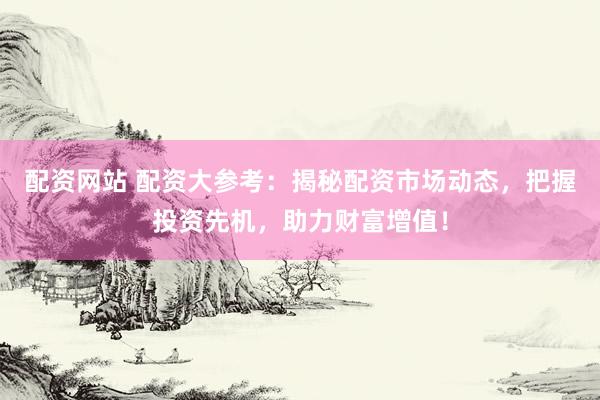 配资网站 配资大参考：揭秘配资市场动态，把握投资先机，助力财富增值！