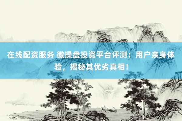 在线配资服务 徽操盘投资平台评测：用户亲身体验，揭秘其优劣真相！