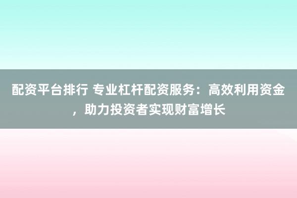 配资平台排行 专业杠杆配资服务：高效利用资金，助力投资者实现财富增长