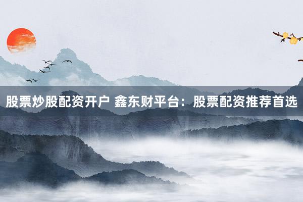 股票炒股配资开户 鑫东财平台：股票配资推荐首选